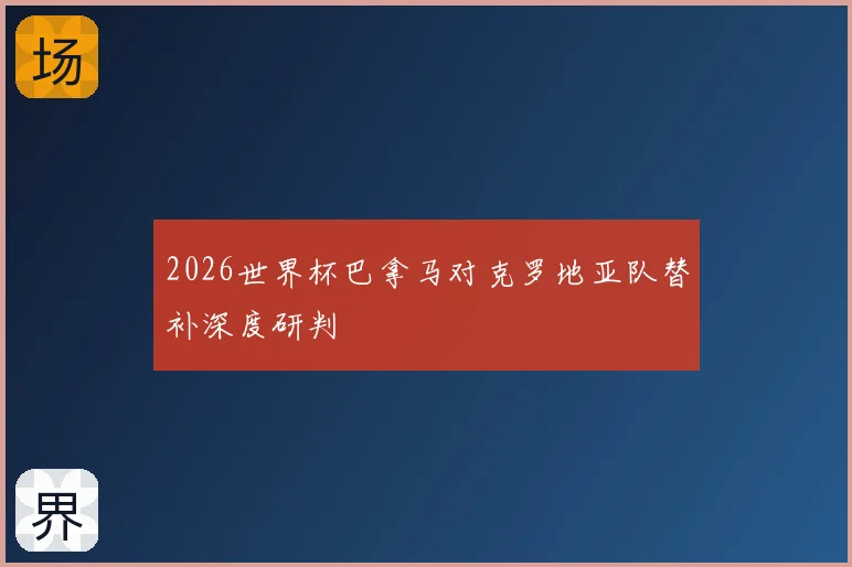 2026世界杯巴拿马对克罗地亚队替补深度研判