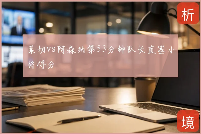 莱切vs阿森纳第53分钟队长直塞小将得分