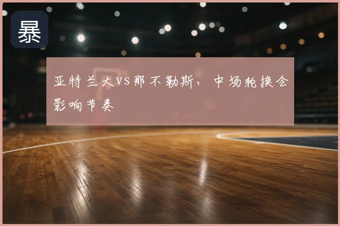 亚特兰大vs那不勒斯，中场轮换会影响节奏